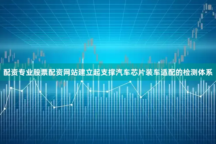 配资专业股票配资网站建立起支撑汽车芯片装车适配的检测体系