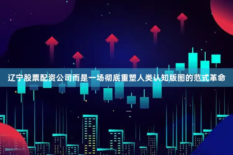 辽宁股票配资公司而是一场彻底重塑人类认知版图的范式革命