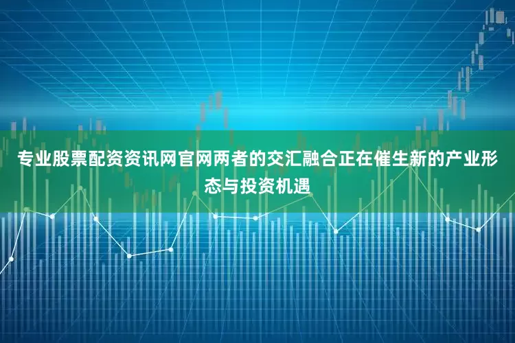 专业股票配资资讯网官网两者的交汇融合正在催生新的产业形态与投资机遇