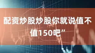 配资炒股炒股你就说值不值150吧”
